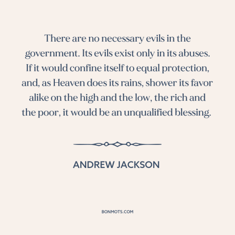 A quote by Andrew Jackson about government: “There are no necessary evils in the government. Its evils exist only in its…”