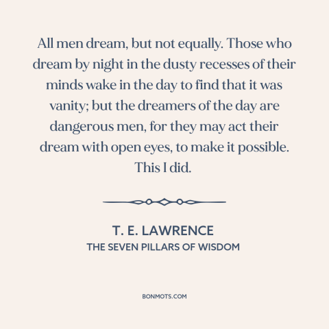 A quote by T.E. Lawrence about dreamers: “All men dream, but not equally. Those who dream by night in the dusty…”