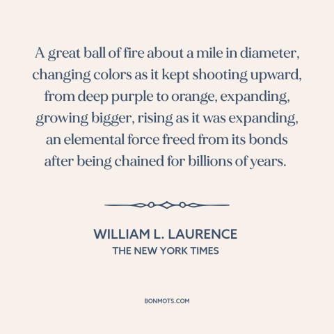 A quote by William L. Laurence about nuclear weapons: “A great ball of fire about a mile in diameter, changing colors as it…”