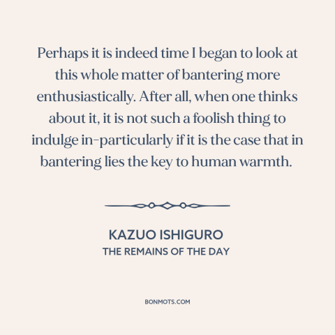 A quote by Kazuo Ishiguro about jokes: “Perhaps it is indeed time I began to look at this whole matter of bantering more…”