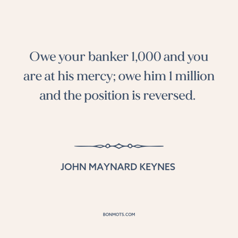 A quote by John Maynard Keynes about debt: “Owe your banker 1,000 and you are at his mercy; owe him 1 million…”