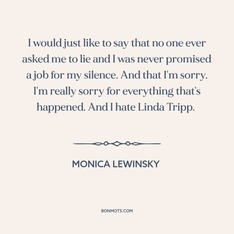 A quote by Monica Lewinsky about political scandals: “I would just like to say that no one ever asked me to lie…”