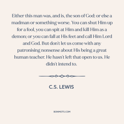 A quote by C.S. Lewis about jesus: “Either this man was, and is, the son of God: or else a madman or something worse.”