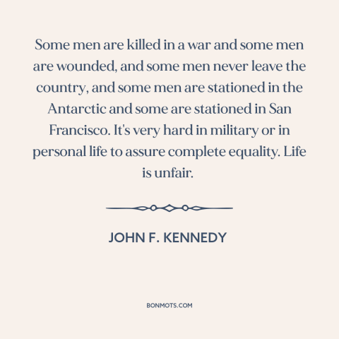 A quote by John F. Kennedy about unfairness of life: “Some men are killed in a war and some men are wounded, and some…”