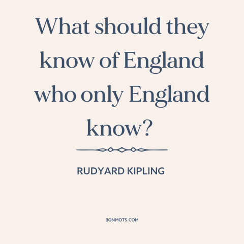 A quote by Rudyard Kipling about provincialism and insularity: “What should they know of England who only England know?”