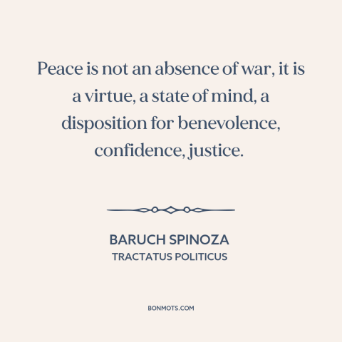 A quote by Baruch Spinoza about peace: “Peace is not an absence of war, it is a virtue, a state of mind, a disposition for…”