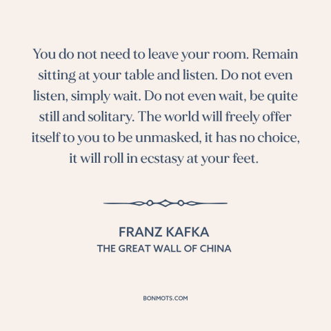 A quote by Franz Kafka about stillness: “You do not need to leave your room. Remain sitting at your table and…”