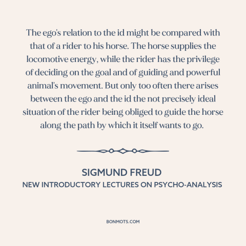 A quote by Sigmund Freud: “The ego's relation to the id might be compared with that of a rider to his…”