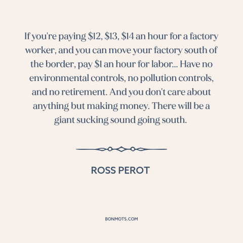 A quote by Ross Perot about deindustrialization: “If you're paying $12, $13, $14 an hour for a factory worker, and you…”