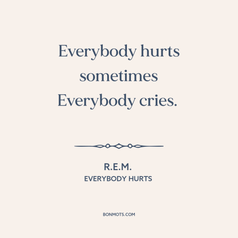 A quote by R.E.M. about universality of suffering: “Everybody hurts sometimes Everybody cries.”