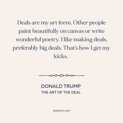 A quote by Donald Trump about business: “Deals are my art form. Other people paint beautifully on canvas or write wonderful…”