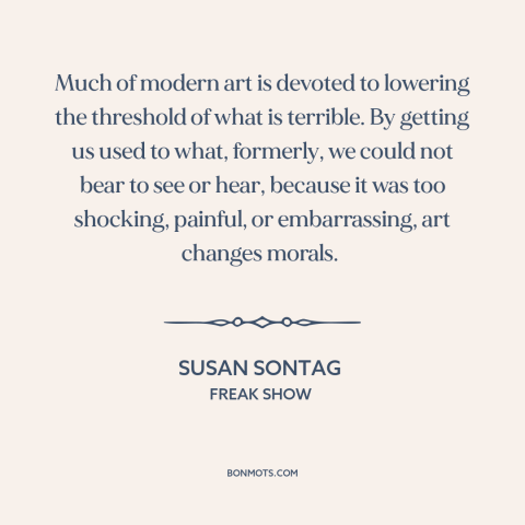 A quote by Susan Sontag about modern art: “Much of modern art is devoted to lowering the threshold of what is terrible.”