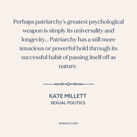 A quote by Kate Millett about patriarchy: “Perhaps patriarchy's greatest psychological weapon is simply its…”