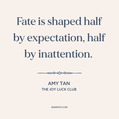 A quote by Amy Tan about fate: “Fate is shaped half by expectation, half by inattention.”