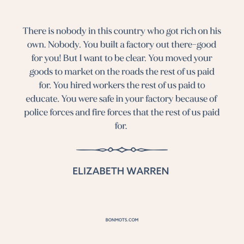 A quote by Elizabeth Warren about success in business: “There is nobody in this country who got rich on his own. Nobody.”