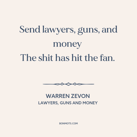 A quote by Warren Zevon about disaster: “Send lawyers, guns, and money The shit has hit the fan.”