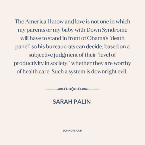 A quote by Sarah Palin about health care: “The America I know and love is not one in which my parents or my baby…”