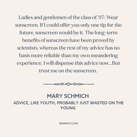 A quote by Mary Schmich about advice: “Ladies and gentlemen of the class of '97: Wear sunscreen. If I could offer…”