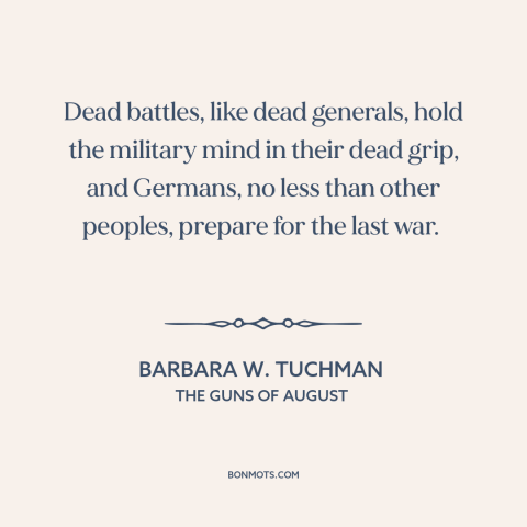 A quote by Barbara W. Tuchman about preparing for war: “Dead battles, like dead generals, hold the military mind in their…”