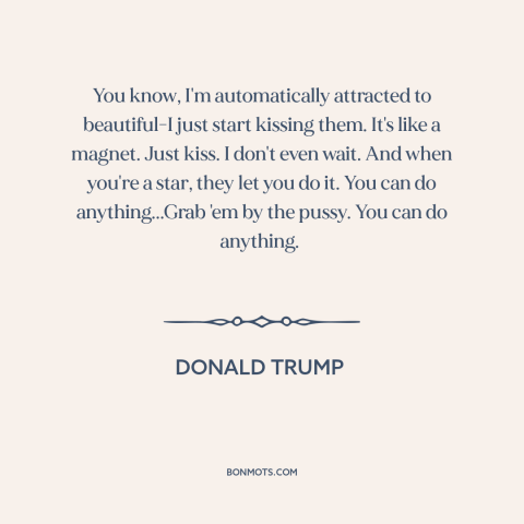 A quote by Donald Trump about American politics: “You know, I'm automatically attracted to beautiful-I just start kissing…”