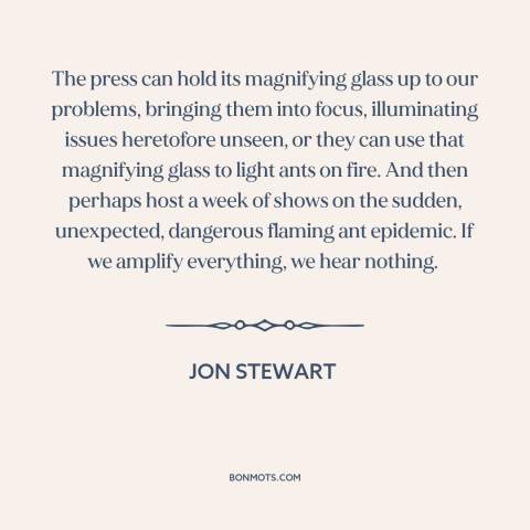 A quote by Jon Stewart about media: “The press can hold its magnifying glass up to our problems, bringing them into…”