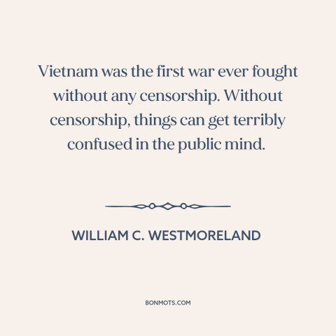 A quote by William C. Westmoreland about vietnam war: “Vietnam was the first war ever fought without any censorship.”