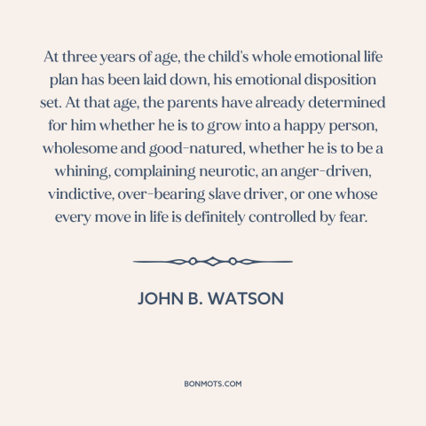 A quote by John B. Watson about raising kids: “At three years of age, the child's whole emotional life plan has been laid…”