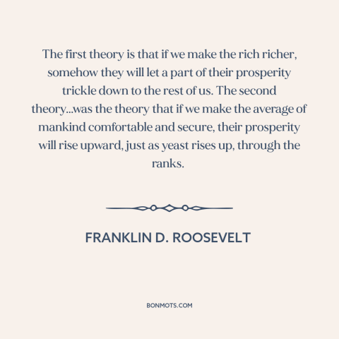 A quote by Franklin D. Roosevelt about economic theory: “The first theory is that if we make the rich richer, somehow they…”