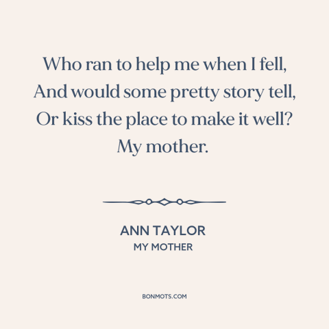 A quote by Ann Taylor about mothers and children: “Who ran to help me when I fell, And would some pretty story tell…”