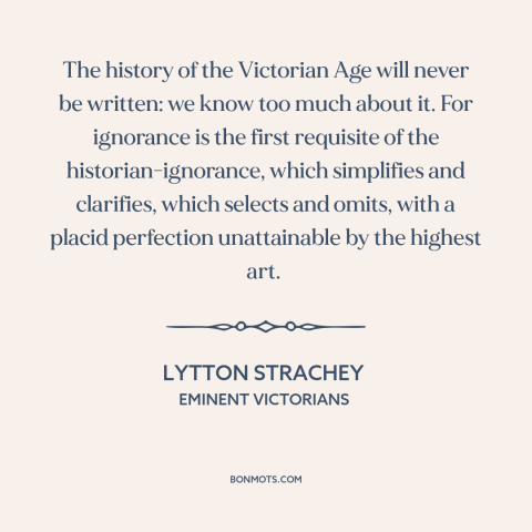 A quote by Lytton Strachey about nature of history: “The history of the Victorian Age will never be written: we know too…”