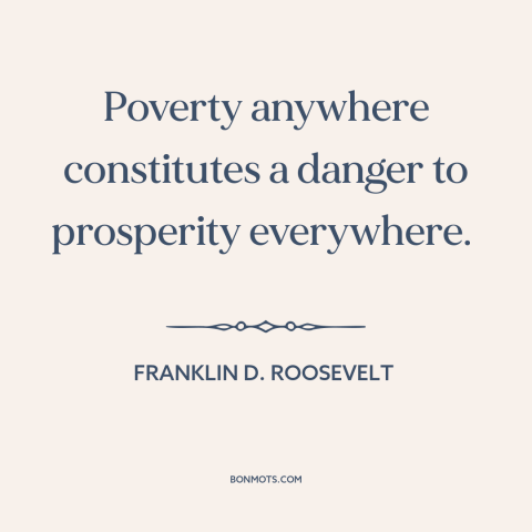 A quote by Franklin D. Roosevelt about poverty: “Poverty anywhere constitutes a danger to prosperity everywhere.”