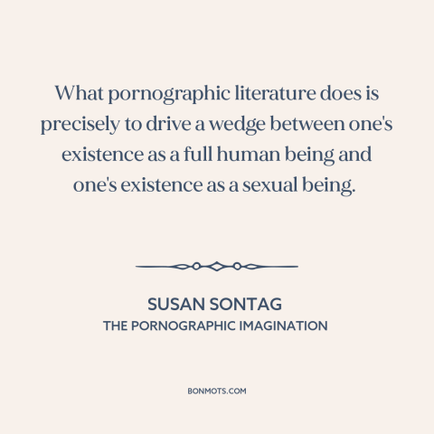 A quote by Susan Sontag about pornography: “What pornographic literature does is precisely to drive a wedge between…”