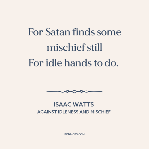 A quote by Isaac Watts about idleness: “For Satan finds some mischief still For idle hands to do.”