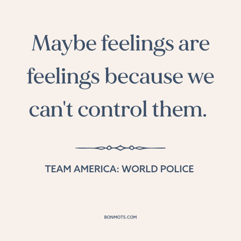 A quote from Team America: World Police about emotions: “Maybe feelings are feelings because we can't control them.”