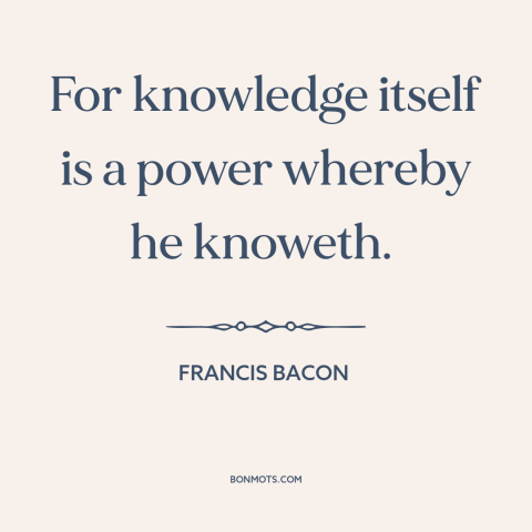 A quote by Francis Bacon about nature of knowledge: “For knowledge itself is a power whereby he knoweth.”