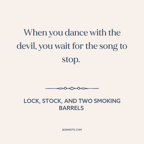 A quote from Lock, Stock, and Two Smoking Barrels about taking risks: “When you dance with the devil, you wait for the song…”