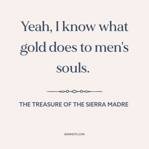 A quote from The Treasure of the Sierra Madre about gold: “Yeah, I know what gold does to men's souls.”