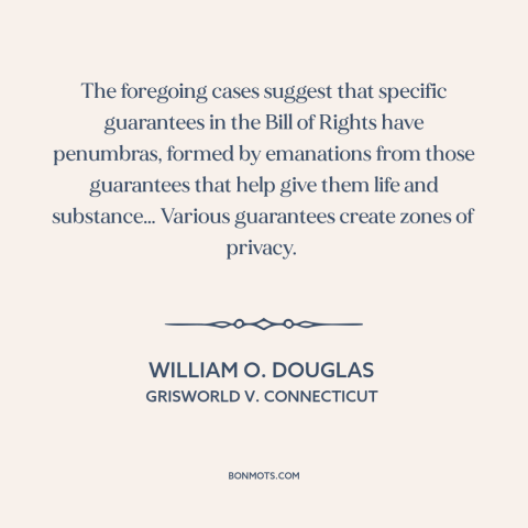 A quote by William O. Douglas about right to privacy: “The foregoing cases suggest that specific guarantees in the…”