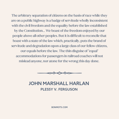 A quote by John Marshall Harlan about separate but equal: “The arbitrary separation of citizens on the basis of race while…”