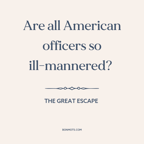 A quote from The Great Escape about American character: “Are all American officers so ill-mannered?”