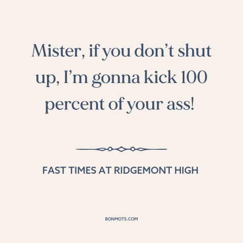 A quote from Fast Times at Ridgemont High about shutting up: “Mister, if you don’t shut up, I’m gonna kick 100 percent…”