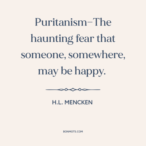 A quote by H.L. Mencken about puritanism: “Puritanism—The haunting fear that someone, somewhere, may be happy.”