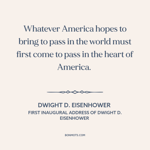 A quote by Dwight D. Eisenhower about America as example: “Whatever America hopes to bring to pass in the world must first…”