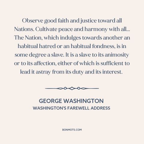 A quote by George Washington about American foreign policy: “Observe good faith and justice toward all Nations.”