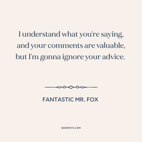 A quote from Fantastic Mr. Fox about advice: “I understand what you're saying, and your comments are valuable, but…”