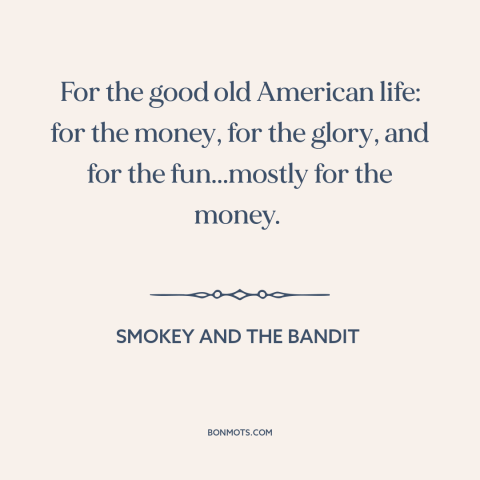 A quote from Smokey and the Bandit about American ideals: “For the good old American life: for the money, for the glory…”