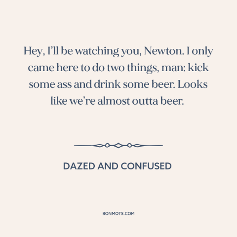 A quote from Dazed and Confused: “Hey, I’ll be watching you, Newton. I only came here to do two things, man: kick some…”