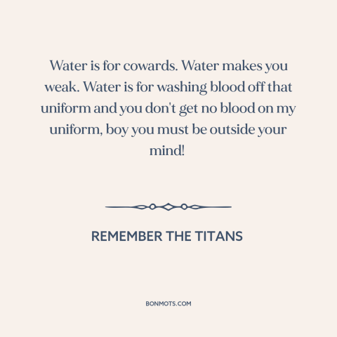 A quote from Remember the Titans about water: “Water is for cowards. Water makes you weak. Water is for washing blood off…”