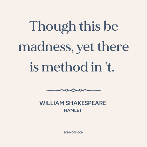 A quote by William Shakespeare about method to the madness: “Though this be madness, yet there is method in 't.”