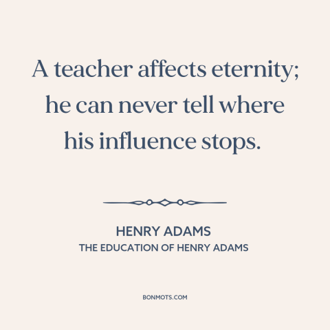 A quote by Henry Brooks Adams about teachers and students: “A teacher affects eternity; he can never tell where his…”